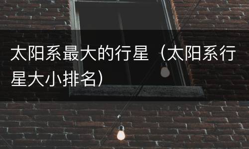 太阳系最大的行星（太阳系行星大小排名）