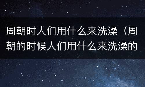 周朝时人们用什么来洗澡（周朝的时候人们用什么来洗澡的）