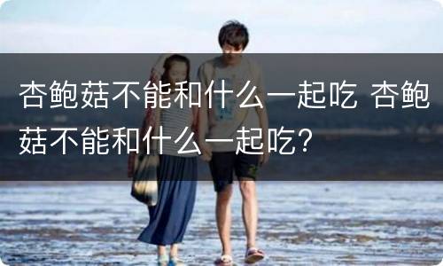 杏鲍菇不能和什么一起吃 杏鲍菇不能和什么一起吃?