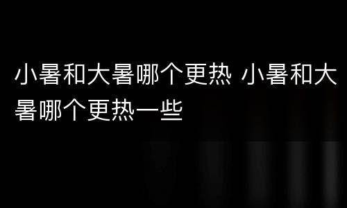 小暑和大暑哪个更热 小暑和大暑哪个更热一些