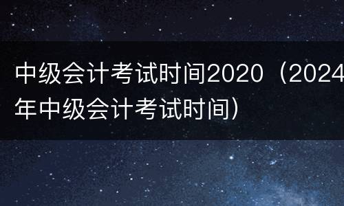 中级会计考试时间2020（2024年中级会计考试时间）