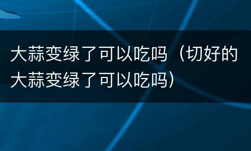 大蒜变绿了可以吃吗（切好的大蒜变绿了可以吃吗）