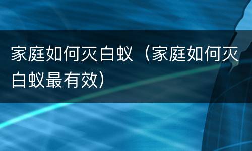 家庭如何灭白蚁（家庭如何灭白蚁最有效）