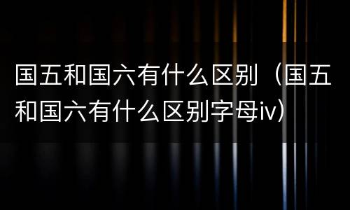 国五和国六有什么区别（国五和国六有什么区别字母iv）