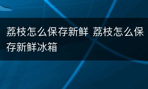 荔枝怎么保存新鲜 荔枝怎么保存新鲜冰箱