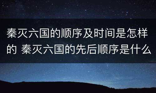 秦灭六国的顺序及时间是怎样的 秦灭六国的先后顺序是什么及地图