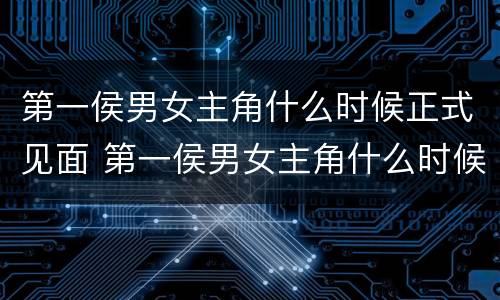 第一侯男女主角什么时候正式见面 第一侯男女主角什么时候正式见面的