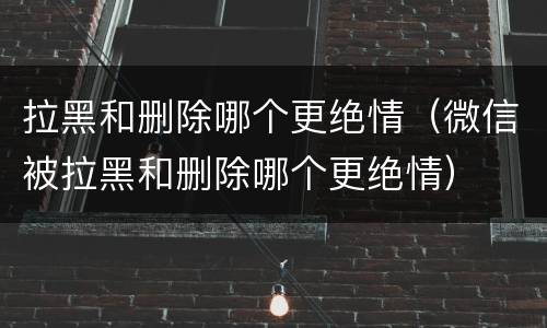 拉黑和删除哪个更绝情（微信被拉黑和删除哪个更绝情）