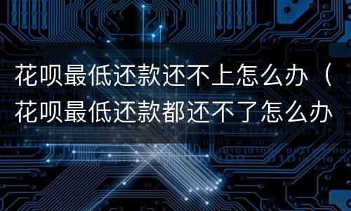 花呗最低还款还不上怎么办（花呗最低还款都还不了怎么办）
