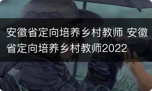 安徽省定向培养乡村教师 安徽省定向培养乡村教师2022