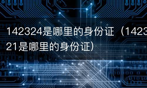 142324是哪里的身份证（142321是哪里的身份证）