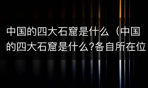 中国的四大石窟是什么（中国的四大石窟是什么?各自所在位置?）