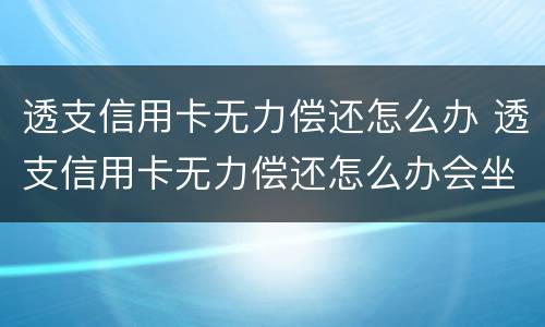 透支信用卡无力偿还怎么办 透支信用卡无力偿还怎么办会坐牢吗
