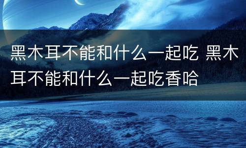 黑木耳不能和什么一起吃 黑木耳不能和什么一起吃香哈