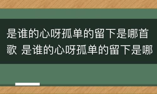 是谁的心呀孤单的留下是哪首歌 是谁的心呀孤单的留下是哪首歌词