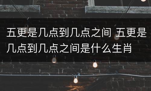 五更是几点到几点之间 五更是几点到几点之间是什么生肖