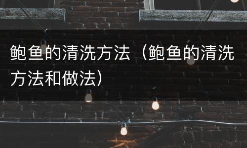 鲍鱼的清洗方法（鲍鱼的清洗方法和做法）
