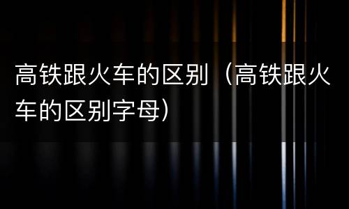 高铁跟火车的区别（高铁跟火车的区别字母）