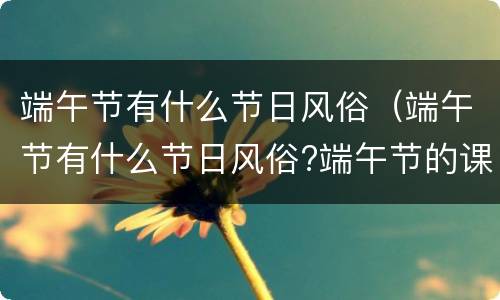 端午节有什么节日风俗（端午节有什么节日风俗?端午节的课）