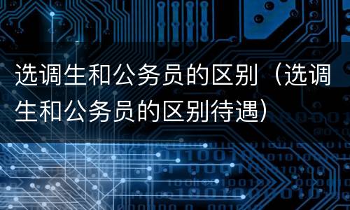 选调生和公务员的区别（选调生和公务员的区别待遇）