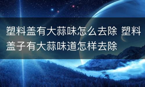 塑料盖有大蒜味怎么去除 塑料盖子有大蒜味道怎样去除