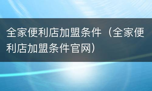 全家便利店加盟条件（全家便利店加盟条件官网）