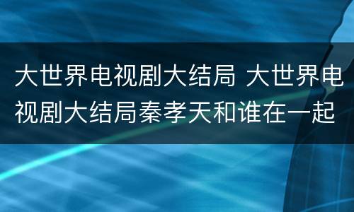 大世界电视剧大结局 大世界电视剧大结局秦孝天和谁在一起了