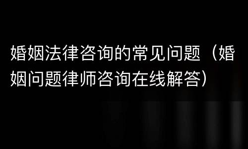 婚姻法律咨询的常见问题（婚姻问题律师咨询在线解答）