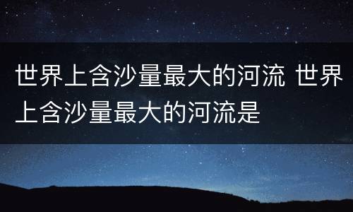 世界上含沙量最大的河流 世界上含沙量最大的河流是