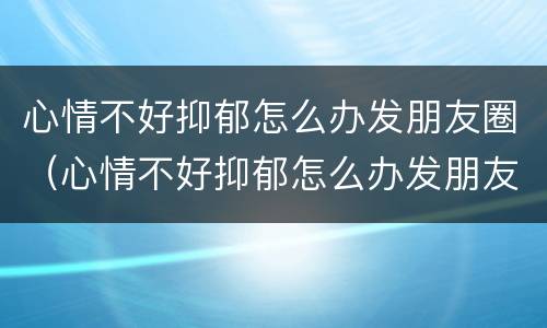 心情不好抑郁怎么办发朋友圈（心情不好抑郁怎么办发朋友圈句子）