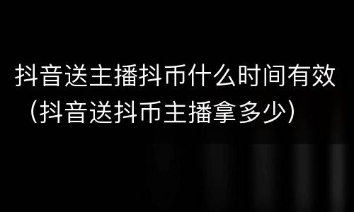 抖音送主播抖币什么时间有效（抖音送抖币主播拿多少）