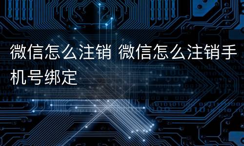 微信怎么注销 微信怎么注销手机号绑定