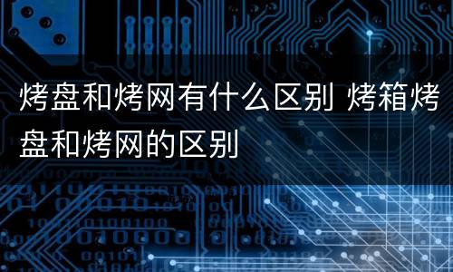 烤盘和烤网有什么区别 烤箱烤盘和烤网的区别