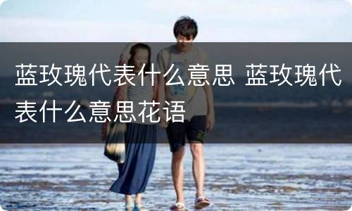 蓝玫瑰代表什么意思 蓝玫瑰代表什么意思花语