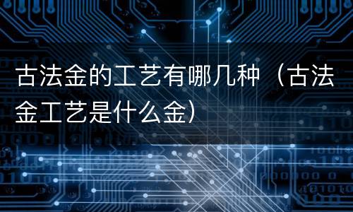 古法金的工艺有哪几种（古法金工艺是什么金）