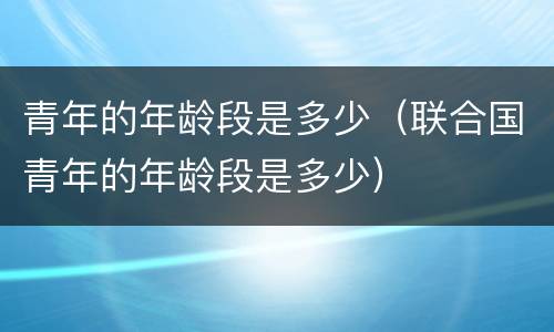 青年的年龄段是多少（联合国青年的年龄段是多少）