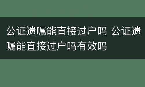 公证遗嘱能直接过户吗 公证遗嘱能直接过户吗有效吗