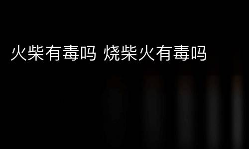 火柴有毒吗 烧柴火有毒吗