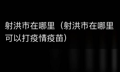 射洪市在哪里（射洪市在哪里可以打疫情疫苗）