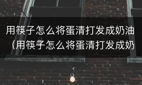 用筷子怎么将蛋清打发成奶油（用筷子怎么将蛋清打发成奶油蛋糕）