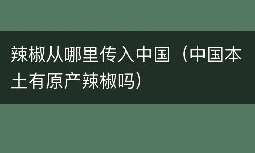 辣椒从哪里传入中国（中国本土有原产辣椒吗）