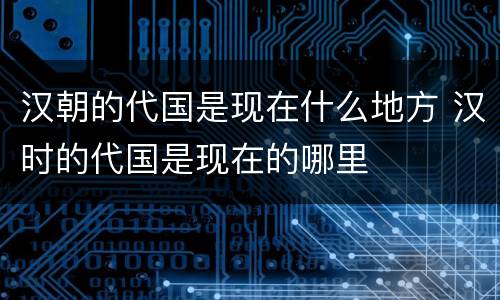 汉朝的代国是现在什么地方 汉时的代国是现在的哪里