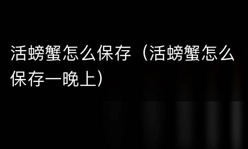 活螃蟹怎么保存（活螃蟹怎么保存一晚上）