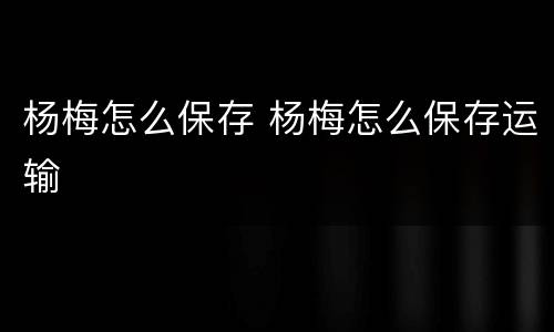 杨梅怎么保存 杨梅怎么保存运输