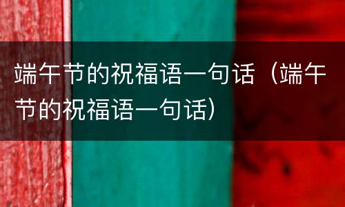 端午节的祝福语一句话（端午节的祝福语一句话）