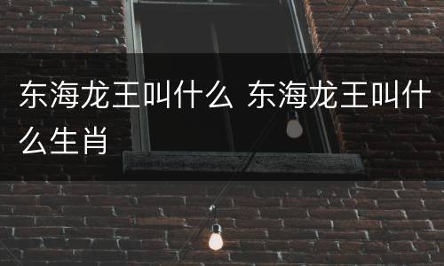 东海龙王叫什么 东海龙王叫什么生肖