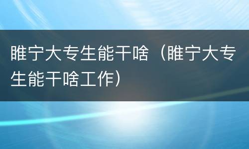 睢宁大专生能干啥（睢宁大专生能干啥工作）