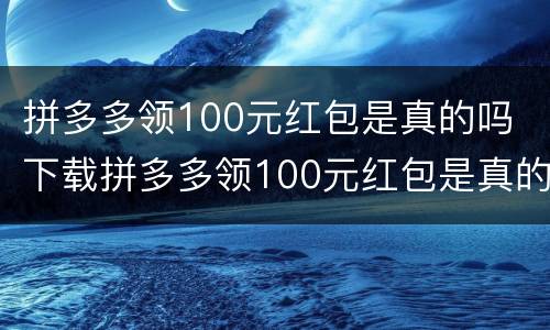 拼多多领100元红包是真的吗 下载拼多多领100元红包是真的吗