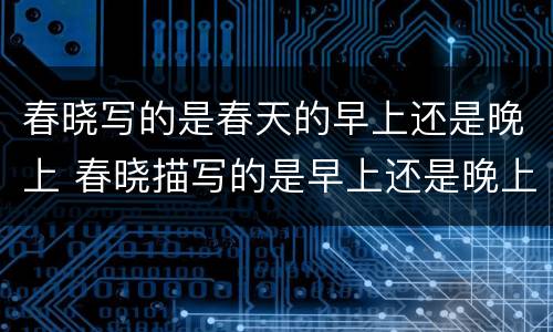 春晓写的是春天的早上还是晚上 春晓描写的是早上还是晚上