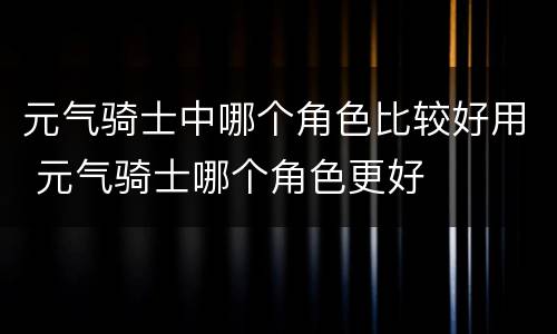 元气骑士中哪个角色比较好用 元气骑士哪个角色更好